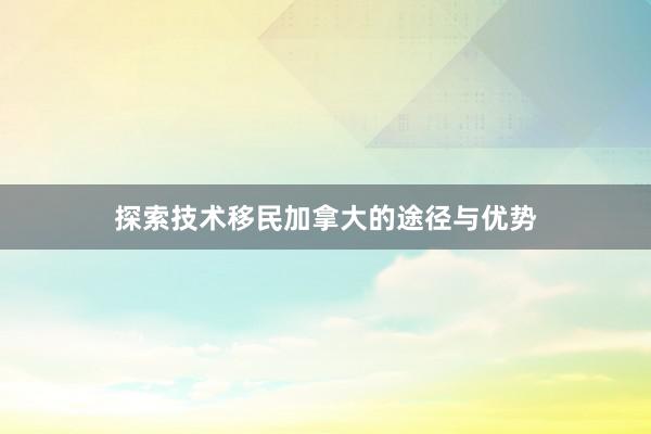 探索技术移民加拿大的途径与优势